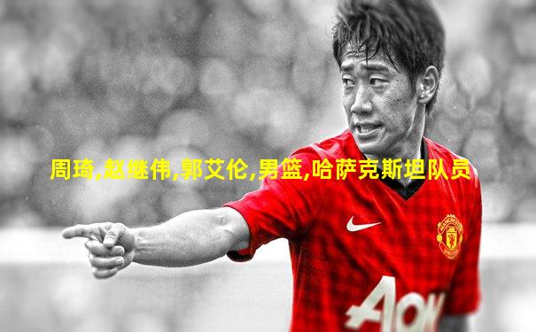 周琦,赵继伟,郭艾伦,男篮,哈萨克斯坦队员